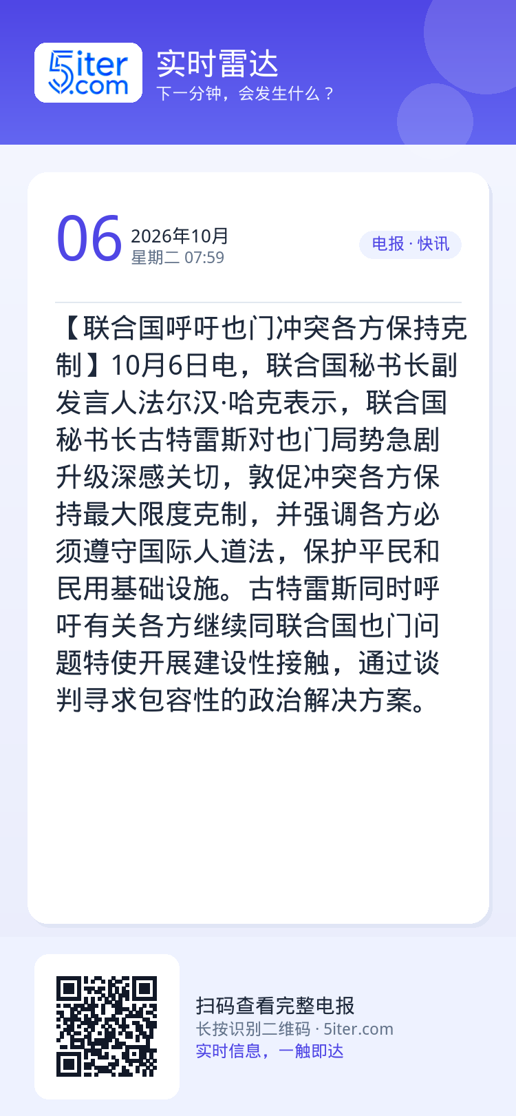 【联合国呼吁也门冲突各方保持克制】10月6日电，联合国秘书长副发言人法尔汉·哈克表示，联合国秘书长古特雷斯对也门局势急剧